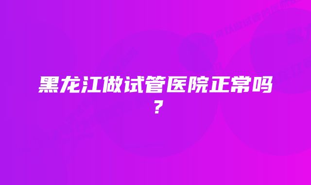 黑龙江做试管医院正常吗？