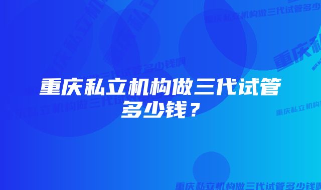 重庆私立机构做三代试管多少钱？