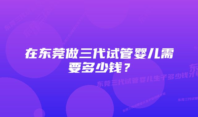 在东莞做三代试管婴儿需要多少钱？