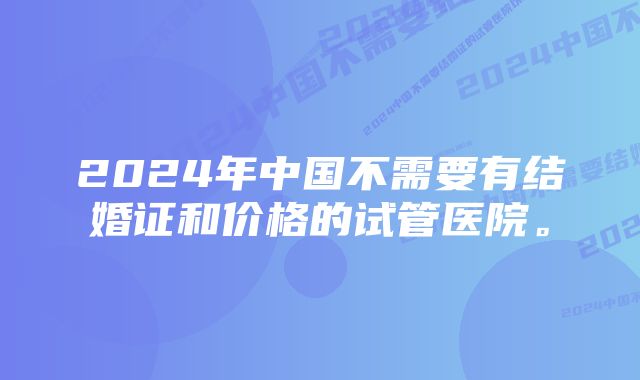 2024年中国不需要有结婚证和价格的试管医院。