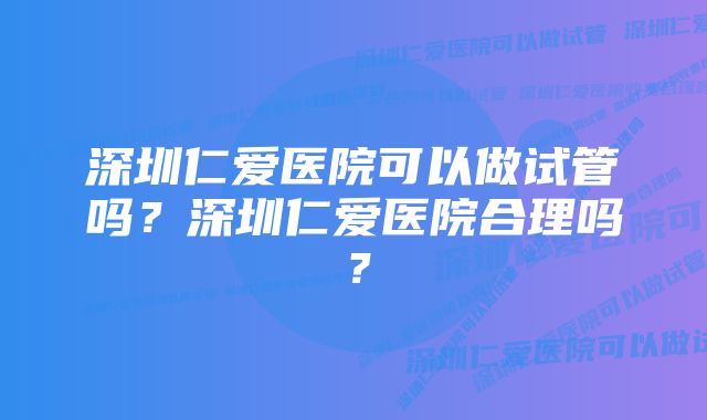 深圳仁爱医院可以做试管吗？深圳仁爱医院合理吗？