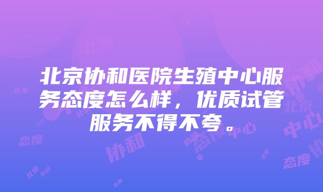 北京协和医院生殖中心服务态度怎么样，优质试管服务不得不夸。