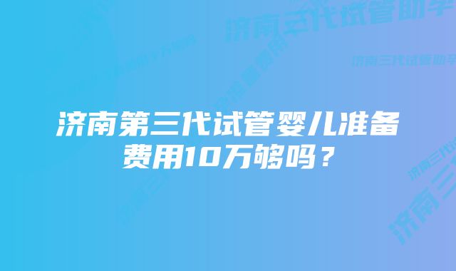 济南第三代试管婴儿准备费用10万够吗？