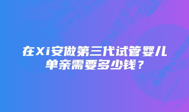 在Xi安做第三代试管婴儿单亲需要多少钱？