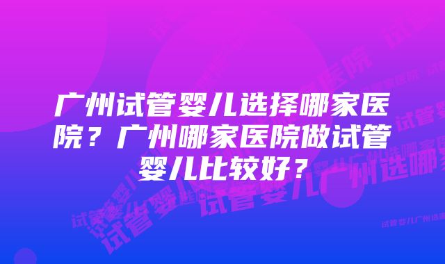 广州试管婴儿选择哪家医院？广州哪家医院做试管婴儿比较好？