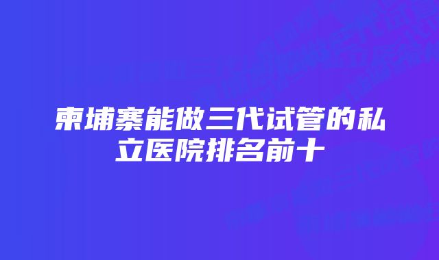 柬埔寨能做三代试管的私立医院排名前十