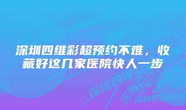 深圳四维彩超预约不难，收藏好这几家医院快人一步