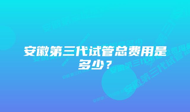 安徽第三代试管总费用是多少？