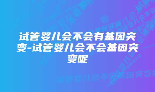 试管婴儿会不会有基因突变-试管婴儿会不会基因突变呢