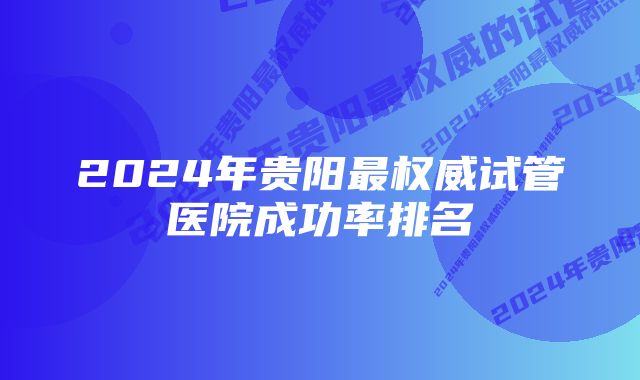 2024年贵阳最权威试管医院成功率排名