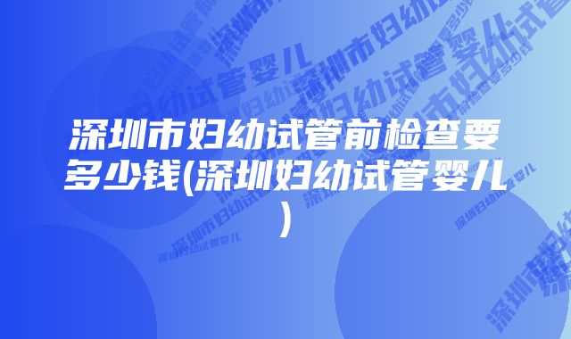 深圳市妇幼试管前检查要多少钱(深圳妇幼试管婴儿)