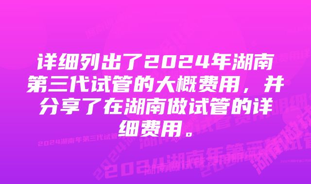 详细列出了2024年湖南第三代试管的大概费用，并分享了在湖南做试管的详细费用。