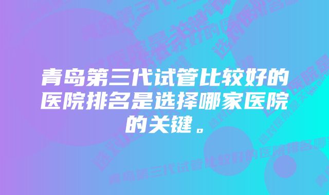 青岛第三代试管比较好的医院排名是选择哪家医院的关键。