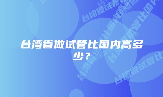 台湾省做试管比国内高多少？