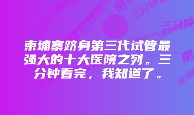 柬埔寨跻身第三代试管最强大的十大医院之列。三分钟看完，我知道了。