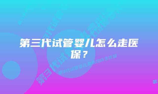 第三代试管婴儿怎么走医保？