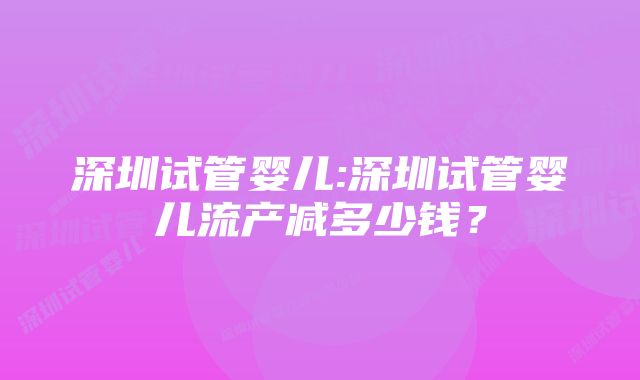 深圳试管婴儿:深圳试管婴儿流产减多少钱？