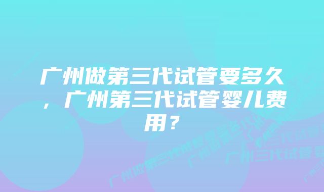 广州做第三代试管要多久，广州第三代试管婴儿费用？