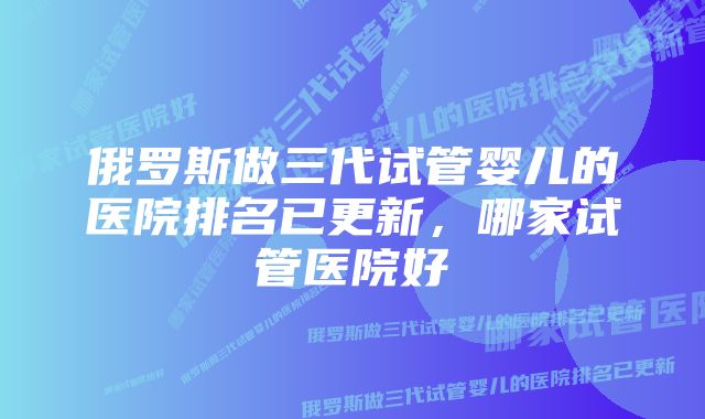 俄罗斯做三代试管婴儿的医院排名已更新，哪家试管医院好