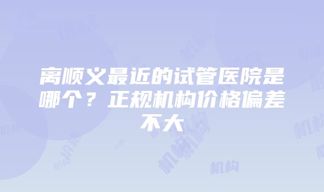 离顺义最近的试管医院是哪个？正规机构价格偏差不大