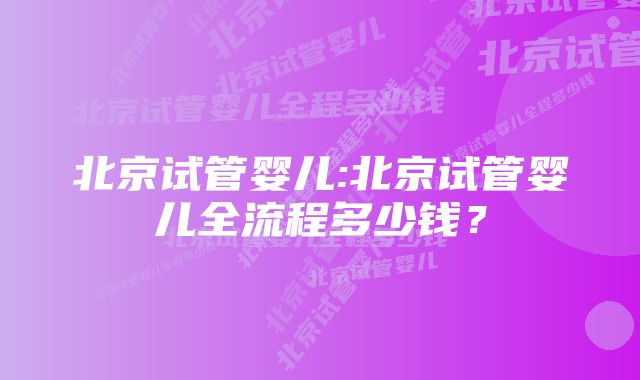 北京试管婴儿:北京试管婴儿全流程多少钱？