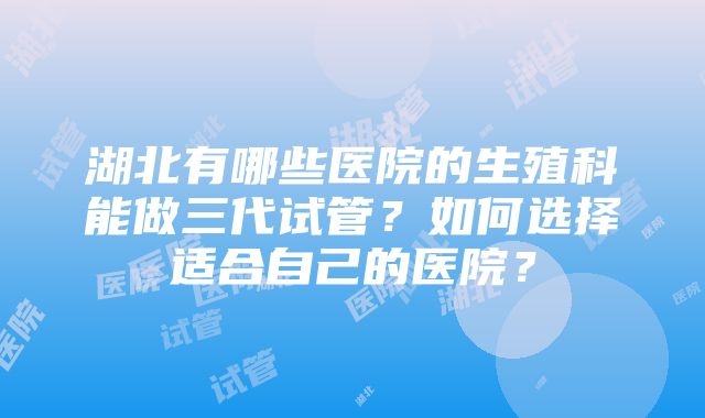 湖北有哪些医院的生殖科能做三代试管？如何选择适合自己的医院？