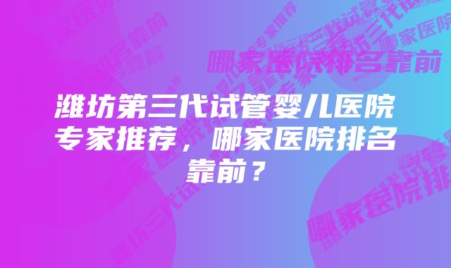 潍坊第三代试管婴儿医院专家推荐，哪家医院排名靠前？