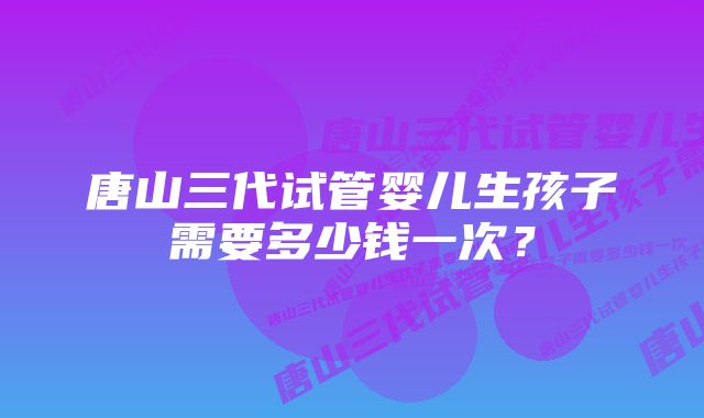 唐山三代试管婴儿生孩子需要多少钱一次？