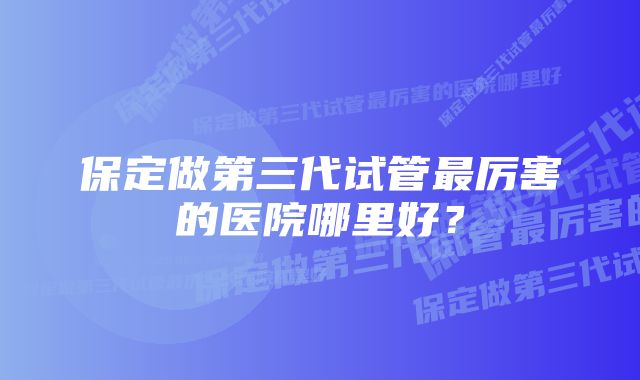 保定做第三代试管最厉害的医院哪里好？