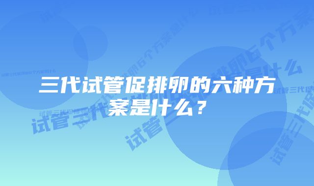 三代试管促排卵的六种方案是什么？