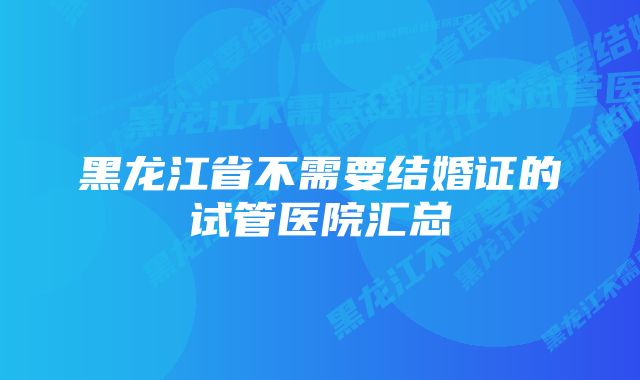 黑龙江省不需要结婚证的试管医院汇总