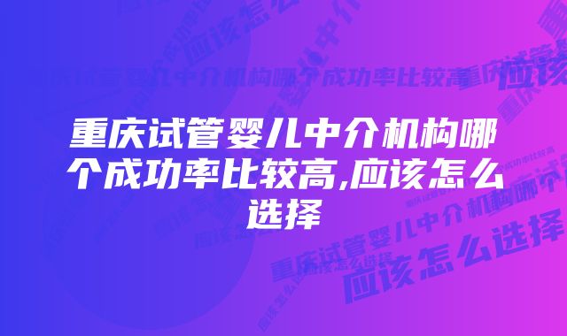 重庆试管婴儿中介机构哪个成功率比较高,应该怎么选择