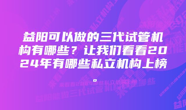 益阳可以做的三代试管机构有哪些？让我们看看2024年有哪些私立机构上榜。