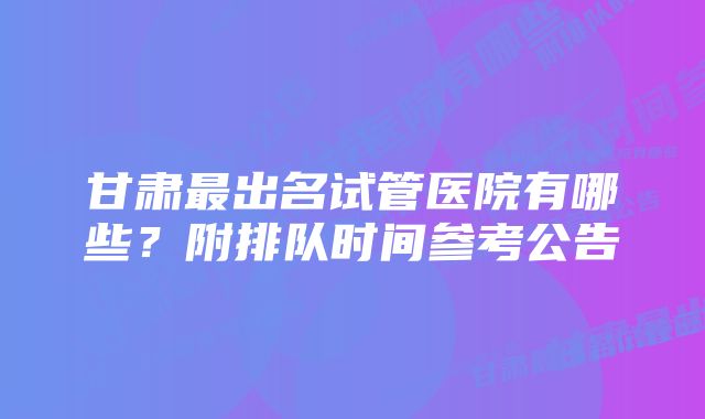 甘肃最出名试管医院有哪些？附排队时间参考公告