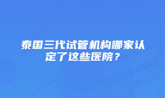 泰国三代试管机构哪家认定了这些医院？