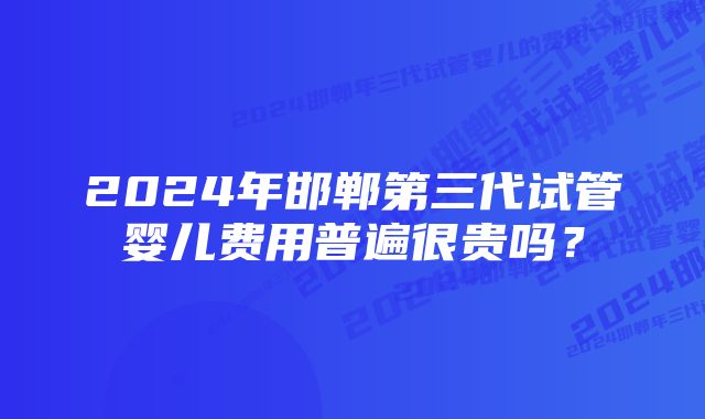 2024年邯郸第三代试管婴儿费用普遍很贵吗？