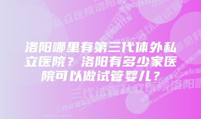 洛阳哪里有第三代体外私立医院？洛阳有多少家医院可以做试管婴儿？