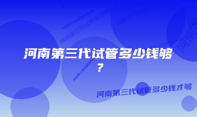 河南第三代试管多少钱够？