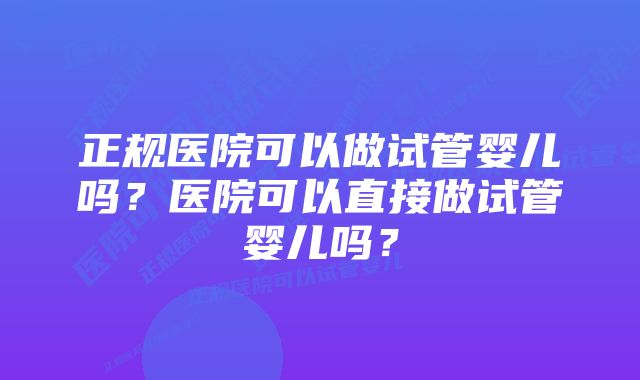 正规医院可以做试管婴儿吗？医院可以直接做试管婴儿吗？