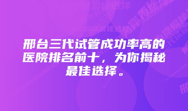 邢台三代试管成功率高的医院排名前十，为你揭秘最佳选择。