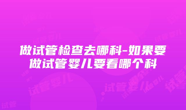 做试管检查去哪科-如果要做试管婴儿要看哪个科