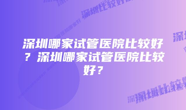 深圳哪家试管医院比较好？深圳哪家试管医院比较好？