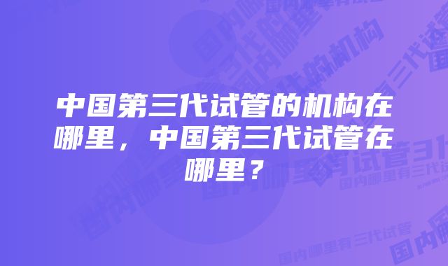 中国第三代试管的机构在哪里，中国第三代试管在哪里？