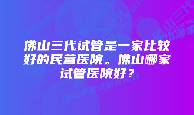 佛山三代试管是一家比较好的民营医院。佛山哪家试管医院好？