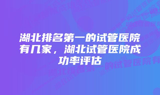 湖北排名第一的试管医院有几家，湖北试管医院成功率评估