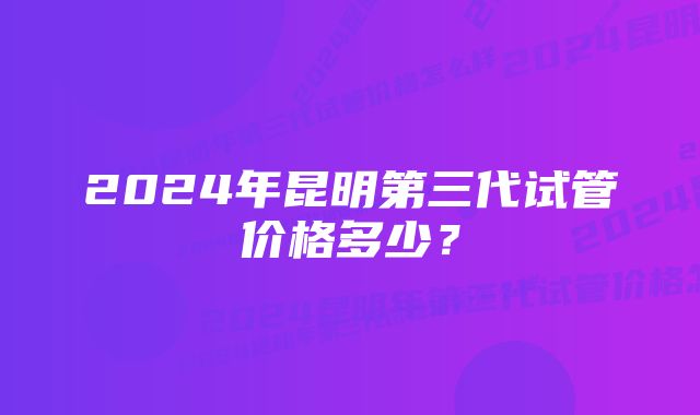 2024年昆明第三代试管价格多少？