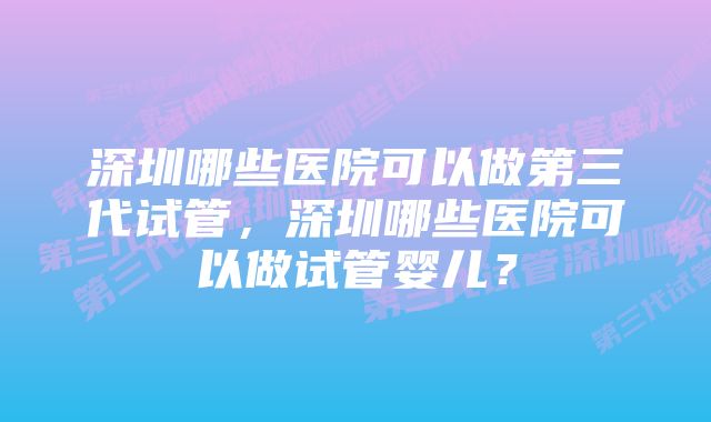 深圳哪些医院可以做第三代试管，深圳哪些医院可以做试管婴儿？