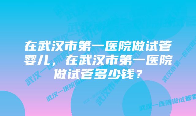 在武汉市第一医院做试管婴儿，在武汉市第一医院做试管多少钱？