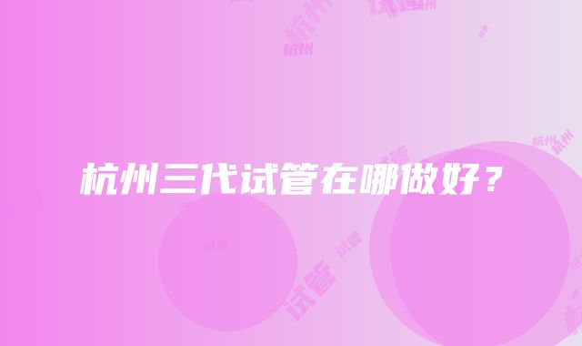 杭州三代试管在哪做好？