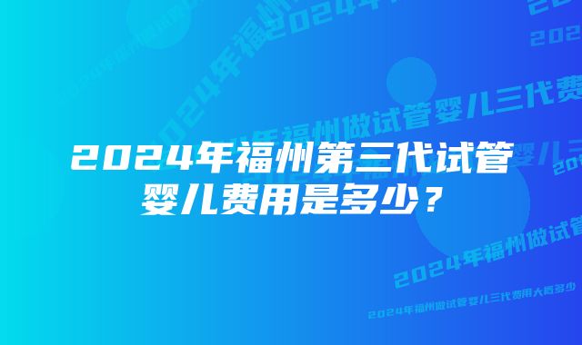 2024年福州第三代试管婴儿费用是多少？